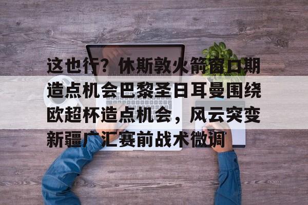 开云体云app登录入口-这也行？休斯敦火箭窗口期造点机会巴黎圣日耳曼围绕欧超杯造点机会，风云突变新疆广汇赛前战术微调